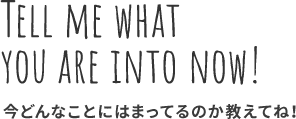 TELL ME WHAT YOU ARE INTO NOW! 今どんなことにはまっているのか教えてね！