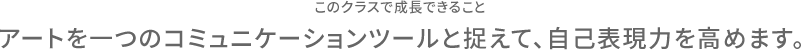 このクラスで成長できること アートを一つのコミュニケーションツールと捉えて、自己表現力を高めます。