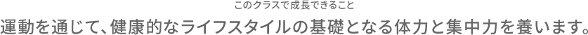 このクラスで成長できること 運動を通じて、健康的なライフスタイルの基礎となる体力と集中力を養います。