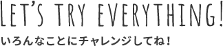 LET'S TRY EVERYTHING! いろんなことにチャレンジしてね！