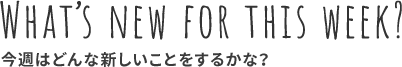 WHAT'S NEW FOR THIS WEEK? 今週はどんな新しいことをするかな？