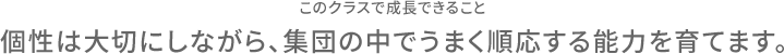 このクラスで成長できること 個性は大切にしながら、集団の中でうまく順応する能力を育てます。