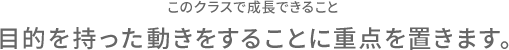 このクラスで成長できること 目的を持った動きをすることに重点を置きます。