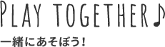 PLAY TOGETHER♪ 一緒に遊ぼう！