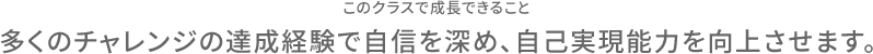 このクラスで成長できること 多くのチャレンジの達成経験で自信を深め、自己実現能力を向上させます。