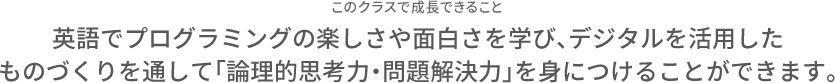 このクラスで成長できること 英語でプログラミングの楽しさや面白さを学び、デジタルを活用したものづくりを通して「論理的思考力・問題解決力」を身につけることができます。