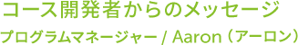 コース開発者からのメッセージ プログラムマネージャー/Aaron（アーロン）