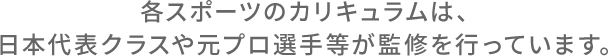 各スポーツのカリキュラムは、日本代表クラスや元プロ選手等が監修を行っています。