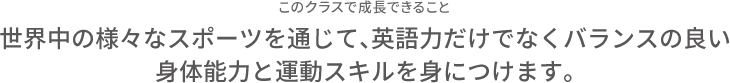 このクラスで成長できること 世界中の様々なスポーツを通じて、英語力だけでなくバランスの良い身体能力と運動スキルを身につけます。