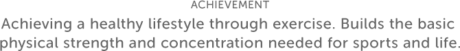 ACHIEVEMENT Achieving a healthy lifestyle through exercise. Builds the basic physical strength and concentration needed for sports and life.