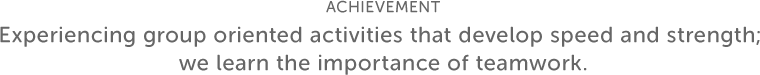 ACHIEVEMENT Experiencing group oriented activities that develop speed and strength; we learn the importance of teamwork.