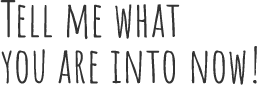 TELL ME WHAT YOU ARE INTO NOW!