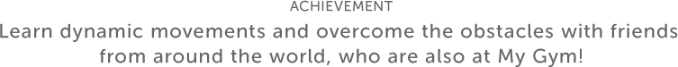 ACHIEVEMENT Learn dynamic movements and overcome the obstacles with friends from around the world, who are also at My Gym!