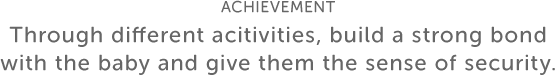 ACHIEVEMENT Through different acitivities, build a strong bond with the baby and give them the sense of security.
