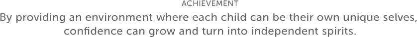 ACHIEVEMENT By providing an environment where each child can be their own unique selves, confidence can grow and turn into independent spirits.