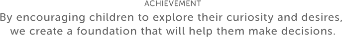 ACHIEVEMENT By encouraging children to explore their curiosity and desires, we create a foundation that will help them make decisions.