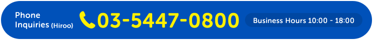 Phone Inquiries (Hiroo) 03-5447-0800 Business Hours 10:00 - 18:00