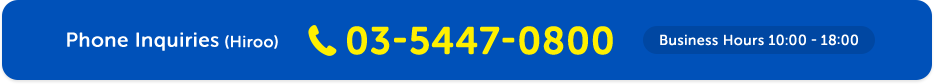 Phone Inquiries (Hiroo) 03-5447-0800 Business Hours 10:00 - 18:00