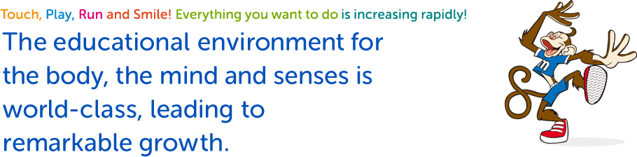 Touch, Play, Run and Smile! Everything you want to do is increasing rapidly! The educational environment for the body, the mind and senses is world-class, leading to remarkable growth.