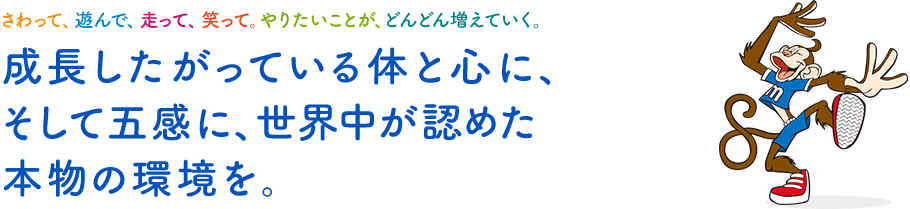 さわって、遊んで、走って、笑って。やりたいことが、どんどん増えていく。成長したがっている体と心に、そして五感に、世界中が認めた本物の環境を。