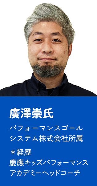 廣澤崇氏 パフォーマンスゴールシステム株式会社所属  ＊経歴  慶應キッズパフォーマンスアカデミーヘッドコーチ
